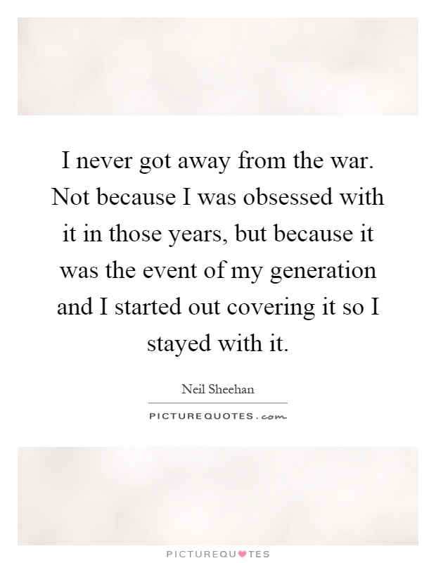 I never got away from the war. Not because I was obsessed with it in those years, but because it was the event of my generation and I started out covering it so I stayed with it Picture Quote #1