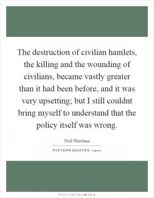 The destruction of civilian hamlets, the killing and the wounding of civilians, became vastly greater than it had been before, and it was very upsetting; but I still couldnt bring myself to understand that the policy itself was wrong Picture Quote #1