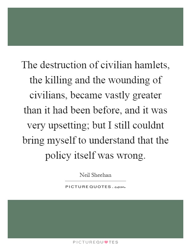 The destruction of civilian hamlets, the killing and the wounding of civilians, became vastly greater than it had been before, and it was very upsetting; but I still couldnt bring myself to understand that the policy itself was wrong Picture Quote #1