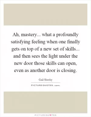 Ah, mastery... what a profoundly satisfying feeling when one finally gets on top of a new set of skills... and then sees the light under the new door those skills can open, even as another door is closing Picture Quote #1