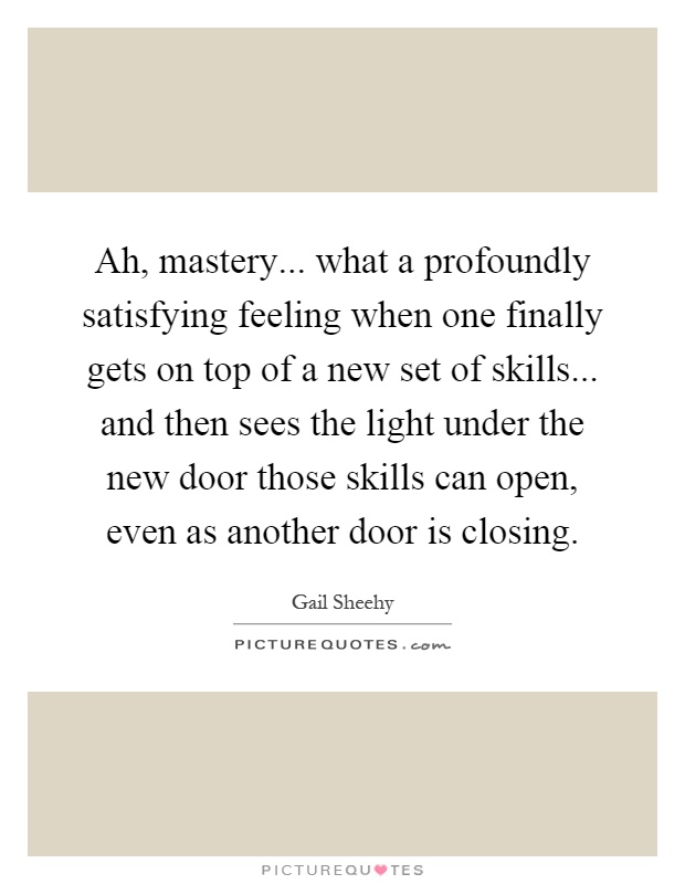 Ah, mastery... what a profoundly satisfying feeling when one finally gets on top of a new set of skills... and then sees the light under the new door those skills can open, even as another door is closing Picture Quote #1