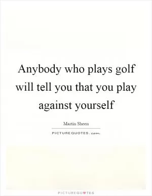 Anybody who plays golf will tell you that you play against yourself Picture Quote #1