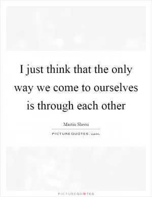 I just think that the only way we come to ourselves is through each other Picture Quote #1