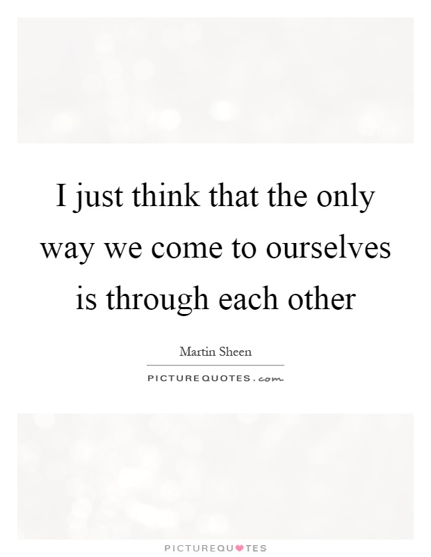 I just think that the only way we come to ourselves is through each other Picture Quote #1