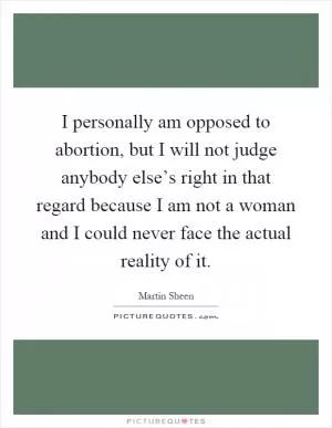 I personally am opposed to abortion, but I will not judge anybody else’s right in that regard because I am not a woman and I could never face the actual reality of it Picture Quote #1