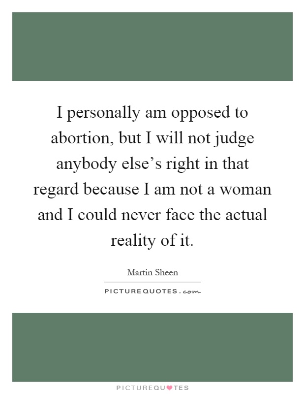 I personally am opposed to abortion, but I will not judge anybody else's right in that regard because I am not a woman and I could never face the actual reality of it Picture Quote #1