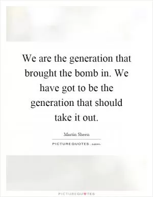 We are the generation that brought the bomb in. We have got to be the generation that should take it out Picture Quote #1
