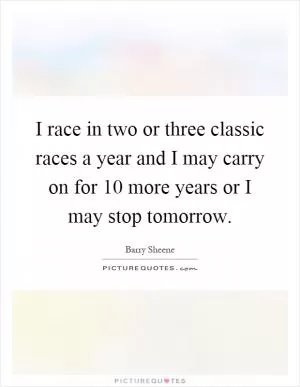 I race in two or three classic races a year and I may carry on for 10 more years or I may stop tomorrow Picture Quote #1