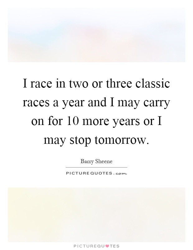 I race in two or three classic races a year and I may carry on for 10 more years or I may stop tomorrow Picture Quote #1