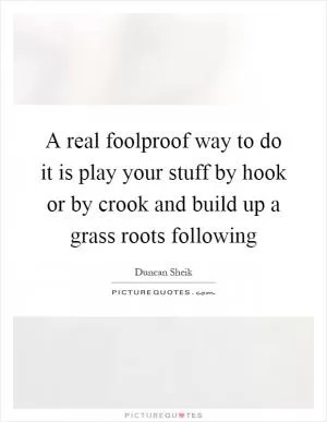 A real foolproof way to do it is play your stuff by hook or by crook and build up a grass roots following Picture Quote #1