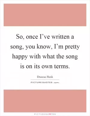 So, once I’ve written a song, you know, I’m pretty happy with what the song is on its own terms Picture Quote #1