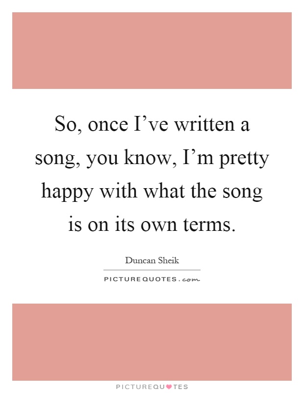 So, once I've written a song, you know, I'm pretty happy with what the song is on its own terms Picture Quote #1