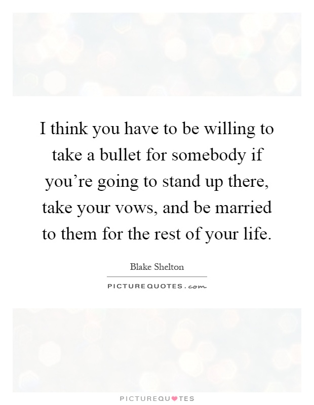 I think you have to be willing to take a bullet for somebody if you're going to stand up there, take your vows, and be married to them for the rest of your life Picture Quote #1