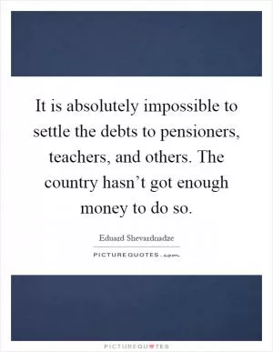 It is absolutely impossible to settle the debts to pensioners, teachers, and others. The country hasn’t got enough money to do so Picture Quote #1