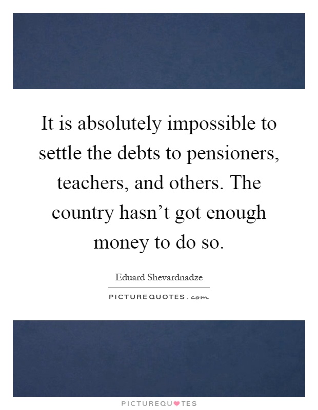 It is absolutely impossible to settle the debts to pensioners, teachers, and others. The country hasn't got enough money to do so Picture Quote #1