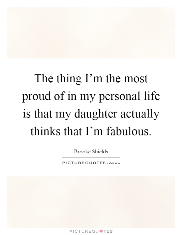 The thing I'm the most proud of in my personal life is that my daughter actually thinks that I'm fabulous Picture Quote #1