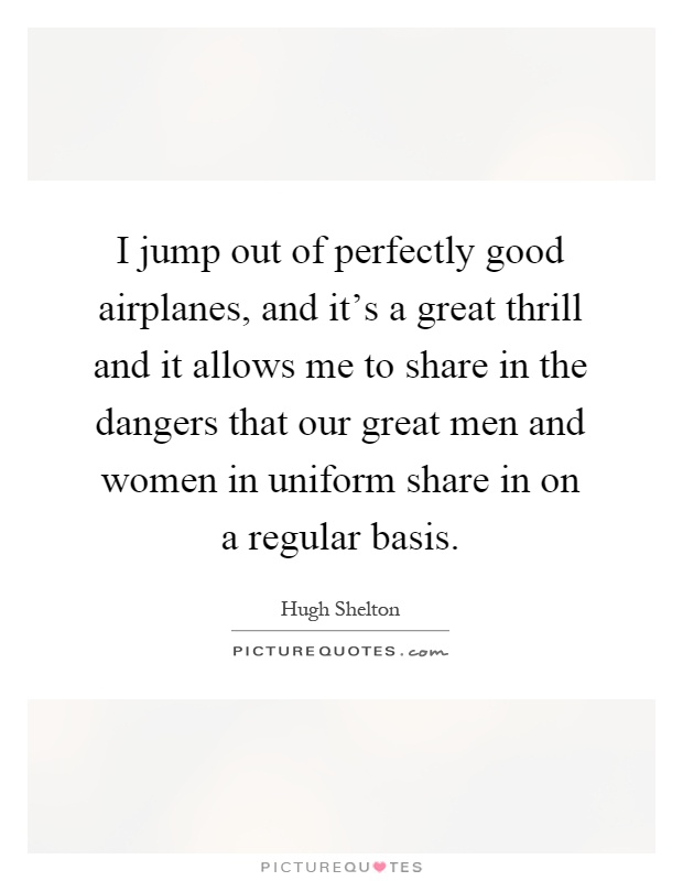 I jump out of perfectly good airplanes, and it's a great thrill and it allows me to share in the dangers that our great men and women in uniform share in on a regular basis Picture Quote #1