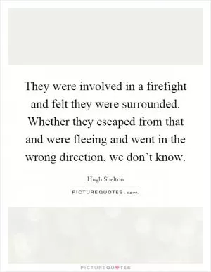 They were involved in a firefight and felt they were surrounded. Whether they escaped from that and were fleeing and went in the wrong direction, we don’t know Picture Quote #1