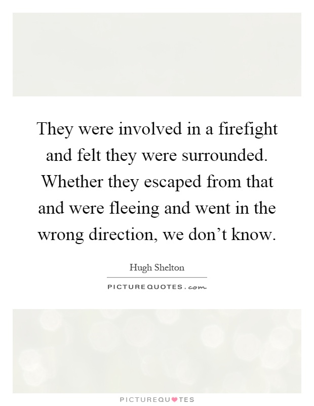 They were involved in a firefight and felt they were surrounded. Whether they escaped from that and were fleeing and went in the wrong direction, we don't know Picture Quote #1