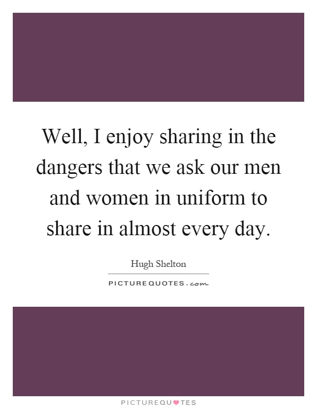 Well, I enjoy sharing in the dangers that we ask our men and women in uniform to share in almost every day Picture Quote #1