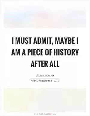 I must admit, maybe I am a piece of history after all Picture Quote #1