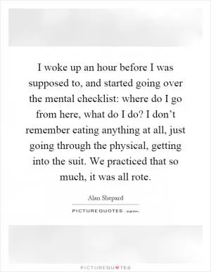 I woke up an hour before I was supposed to, and started going over the mental checklist: where do I go from here, what do I do? I don’t remember eating anything at all, just going through the physical, getting into the suit. We practiced that so much, it was all rote Picture Quote #1