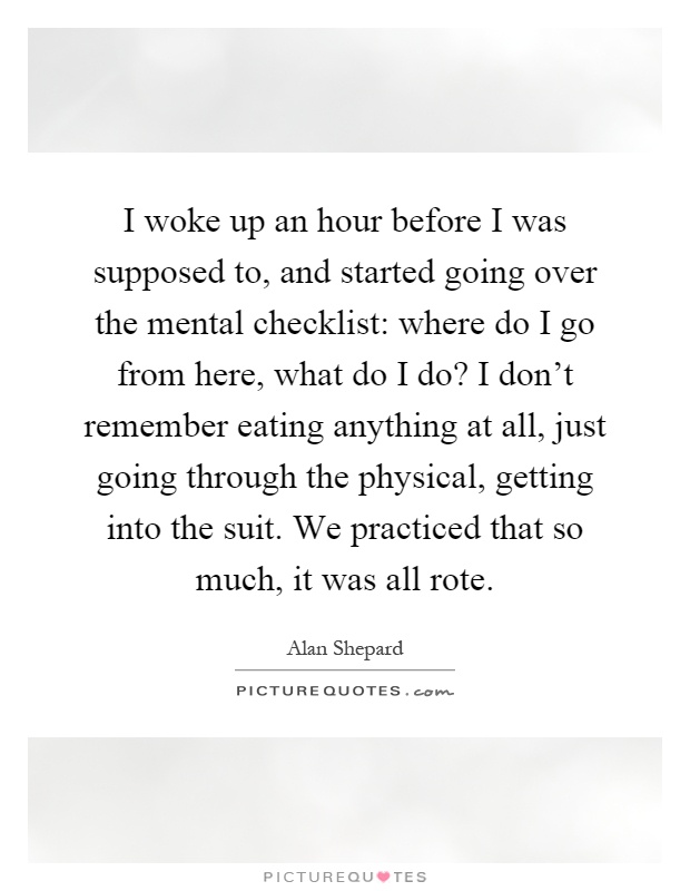 I woke up an hour before I was supposed to, and started going over the mental checklist: where do I go from here, what do I do? I don't remember eating anything at all, just going through the physical, getting into the suit. We practiced that so much, it was all rote Picture Quote #1