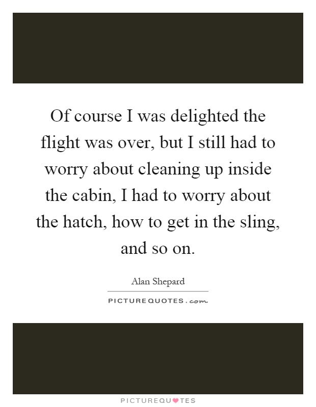 Of course I was delighted the flight was over, but I still had to worry about cleaning up inside the cabin, I had to worry about the hatch, how to get in the sling, and so on Picture Quote #1