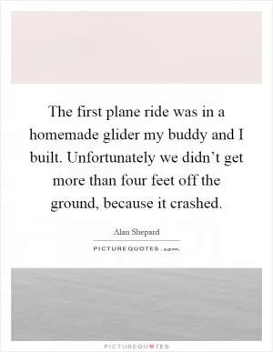 The first plane ride was in a homemade glider my buddy and I built. Unfortunately we didn’t get more than four feet off the ground, because it crashed Picture Quote #1
