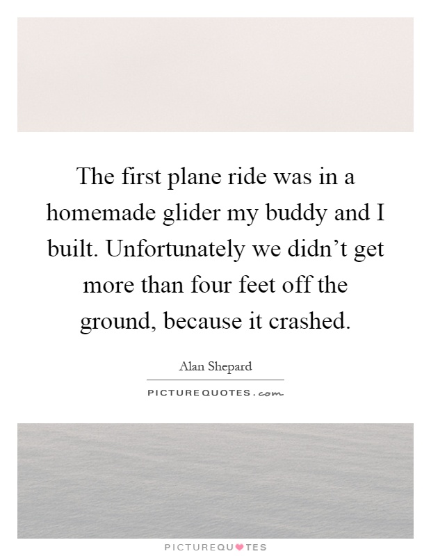 The first plane ride was in a homemade glider my buddy and I built. Unfortunately we didn't get more than four feet off the ground, because it crashed Picture Quote #1
