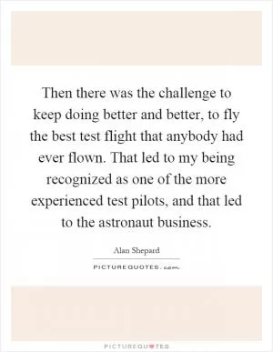 Then there was the challenge to keep doing better and better, to fly the best test flight that anybody had ever flown. That led to my being recognized as one of the more experienced test pilots, and that led to the astronaut business Picture Quote #1