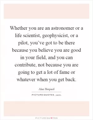 Whether you are an astronomer or a life scientist, geophysicist, or a pilot, you’ve got to be there because you believe you are good in your field, and you can contribute, not because you are going to get a lot of fame or whatever when you get back Picture Quote #1