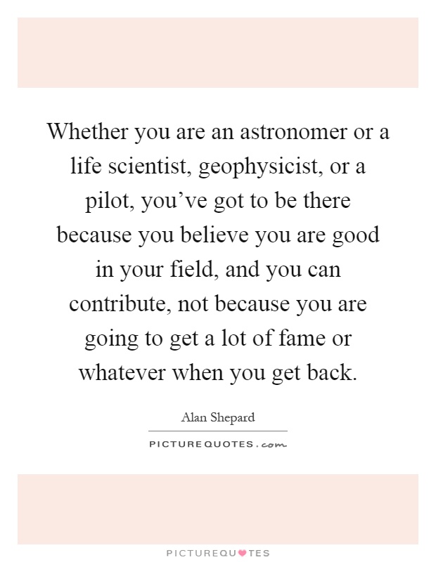Whether you are an astronomer or a life scientist, geophysicist, or a pilot, you've got to be there because you believe you are good in your field, and you can contribute, not because you are going to get a lot of fame or whatever when you get back Picture Quote #1