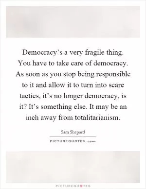 Democracy’s a very fragile thing. You have to take care of democracy. As soon as you stop being responsible to it and allow it to turn into scare tactics, it’s no longer democracy, is it? It’s something else. It may be an inch away from totalitarianism Picture Quote #1