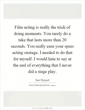 Film acting is really the trick of doing moments. You rarely do a take that lasts more than 20 seconds. You really earn your spurs acting onstage. I needed to do that for myself. I would hate to say at the end of everything that I never did a stage play Picture Quote #1