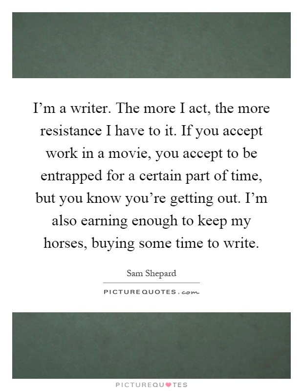 I'm a writer. The more I act, the more resistance I have to it. If you accept work in a movie, you accept to be entrapped for a certain part of time, but you know you're getting out. I'm also earning enough to keep my horses, buying some time to write Picture Quote #1