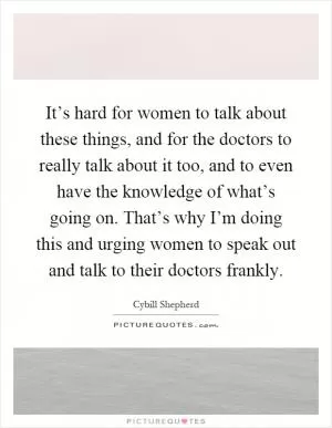 It’s hard for women to talk about these things, and for the doctors to really talk about it too, and to even have the knowledge of what’s going on. That’s why I’m doing this and urging women to speak out and talk to their doctors frankly Picture Quote #1