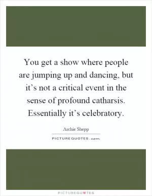You get a show where people are jumping up and dancing, but it’s not a critical event in the sense of profound catharsis. Essentially it’s celebratory Picture Quote #1