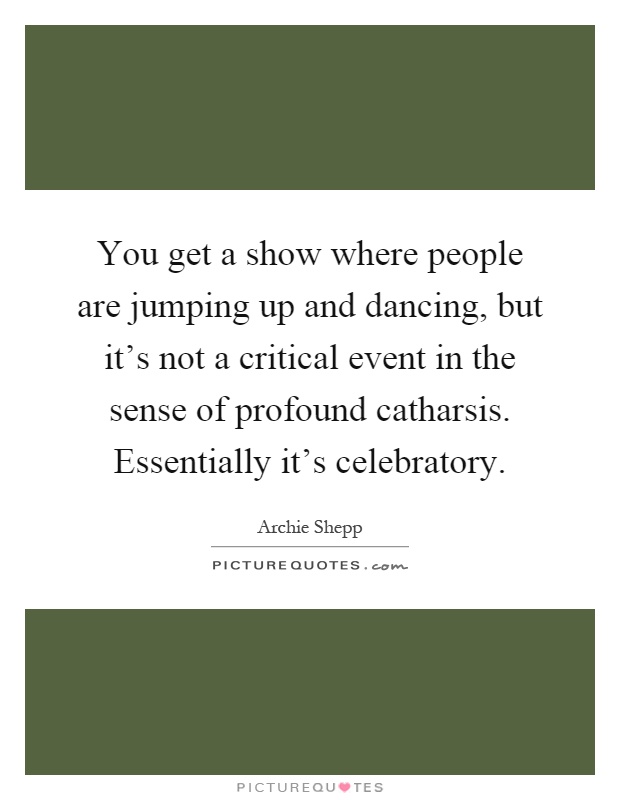 You get a show where people are jumping up and dancing, but it's not a critical event in the sense of profound catharsis. Essentially it's celebratory Picture Quote #1