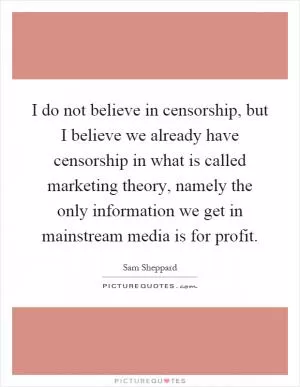 I do not believe in censorship, but I believe we already have censorship in what is called marketing theory, namely the only information we get in mainstream media is for profit Picture Quote #1
