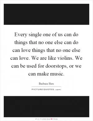 Every single one of us can do things that no one else can do can love things that no one else can love. We are like violins. We can be used for doorstops, or we can make music Picture Quote #1