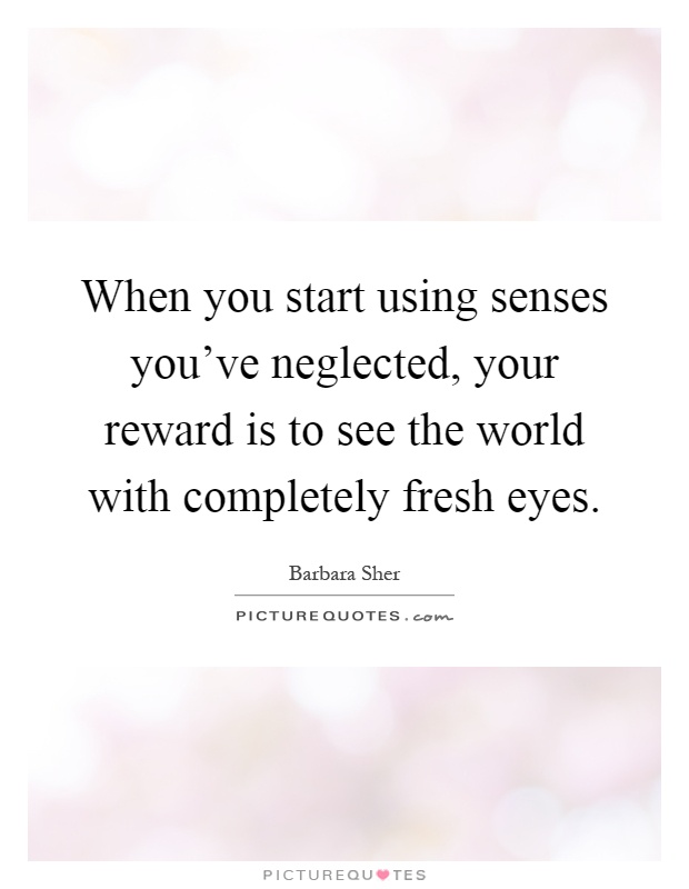 When you start using senses you've neglected, your reward is to see the world with completely fresh eyes Picture Quote #1