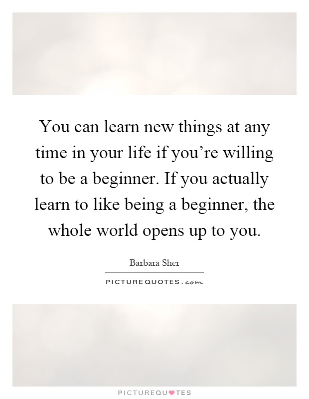 You can learn new things at any time in your life if you're willing to be a beginner. If you actually learn to like being a beginner, the whole world opens up to you Picture Quote #1