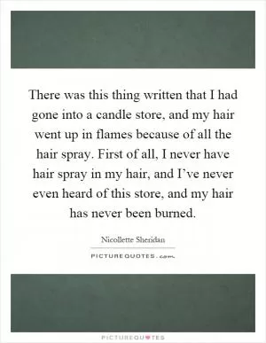 There was this thing written that I had gone into a candle store, and my hair went up in flames because of all the hair spray. First of all, I never have hair spray in my hair, and I’ve never even heard of this store, and my hair has never been burned Picture Quote #1