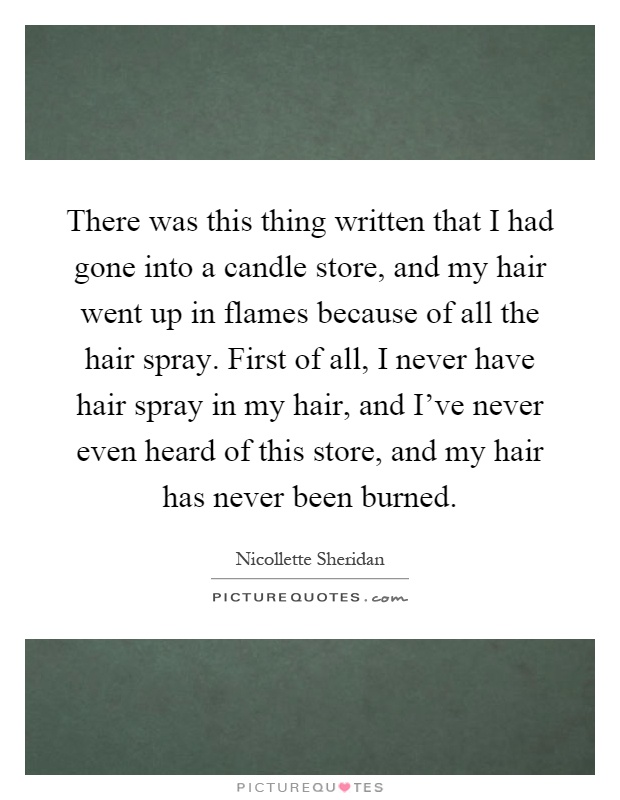 There was this thing written that I had gone into a candle store, and my hair went up in flames because of all the hair spray. First of all, I never have hair spray in my hair, and I've never even heard of this store, and my hair has never been burned Picture Quote #1