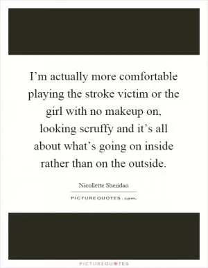 I’m actually more comfortable playing the stroke victim or the girl with no makeup on, looking scruffy and it’s all about what’s going on inside rather than on the outside Picture Quote #1