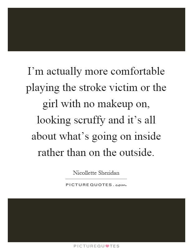 I'm actually more comfortable playing the stroke victim or the girl with no makeup on, looking scruffy and it's all about what's going on inside rather than on the outside Picture Quote #1