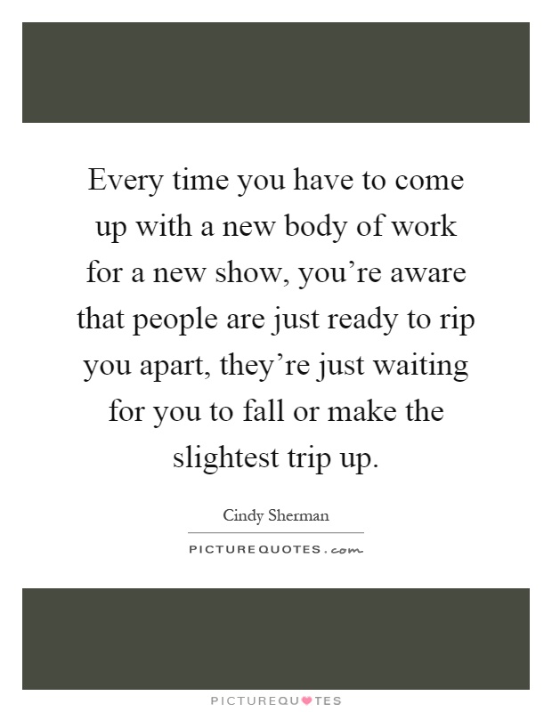 Every time you have to come up with a new body of work for a new show, you're aware that people are just ready to rip you apart, they're just waiting for you to fall or make the slightest trip up Picture Quote #1