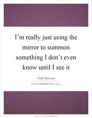 I’m really just using the mirror to summon something I don’t even know until I see it Picture Quote #1