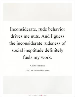 Inconsiderate, rude behavior drives me nuts. And I guess the inconsiderate rudeness of social ineptitude definitely fuels my work Picture Quote #1